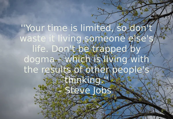 Your time is limited, so don\'t waste it living someone else\'s life. Don\'t be trapped by dogma  which is living with the results of other people\'s thinking. -Steve Jobs