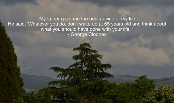 My father gave me the best advice of my life. He said, Whatever you do, dont wake up at 65 years old and think about what you should have done with your life.\' George Clooney