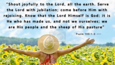 Verset biblique Psaume 100 : 1-3 - Cris de joie au Seigneur, à toute la terre. Adorez le Seigneur avec joie ; venez devant lui avec des chants joyeux. Sachez que le Seigneur est Dieu. C'est lui qui nous a faits, et nous sommes à lui ; nous sommes son peuple, les brebis de son pâturage.