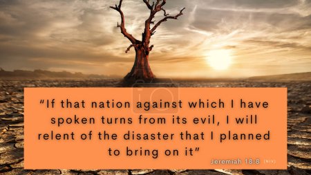 Bible verse Jeremiah 18:8 - . . . and if that nation I warned repents of its evil, then I will relent and not inflict on it the disaster I had planned.